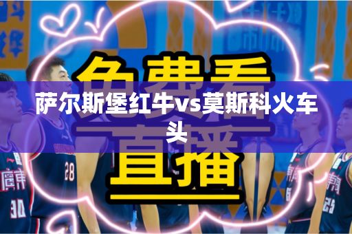 萨尔斯堡红牛vs莫斯科火车头 萨尔斯堡红牛vs莫斯科火车头