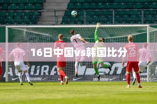 16日中国vs韩国比分