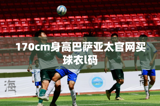170cm身高巴萨亚太官网买球衣l码