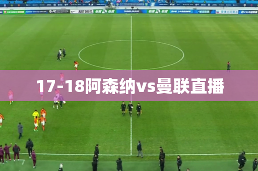 17-18阿森纳vs曼联直播 17-18阿森纳vs曼联直播