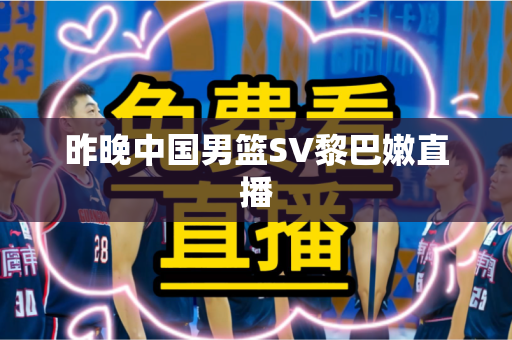 昨晚中国男篮SV黎巴嫩直播 昨晚中国男篮SV黎巴嫩直播