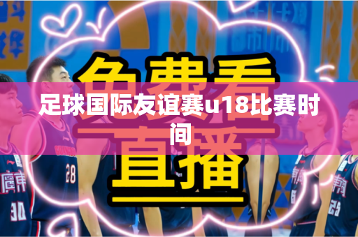 足球国际友谊赛u18比赛时间 足球国际友谊赛u18比赛时间