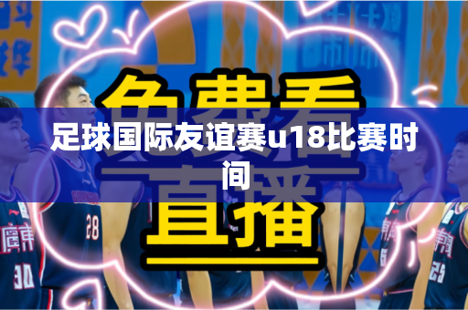足球国际友谊赛u18比赛时间