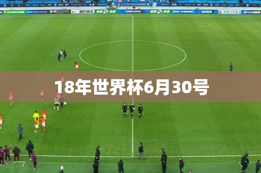 18年世界杯6月30号 18年世界杯6月30号