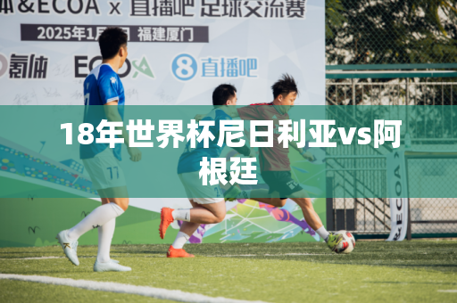 18年世界杯尼日利亚vs阿根廷 18年世界杯尼日利亚vs阿根廷