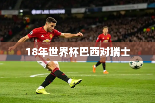 18年世界杯巴西对瑞士 18年世界杯巴西对瑞士