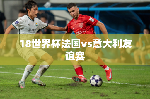 18世界杯法国vs意大利友谊赛 18世界杯法国vs意大利友谊赛
