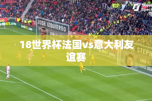 18世界杯法国vs意大利友谊赛 18世界杯法国vs意大利友谊赛