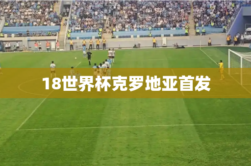 18世界杯克罗地亚首发 18世界杯克罗地亚首发
