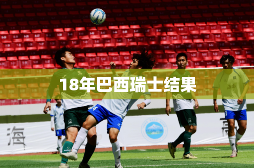18年巴西瑞士结果 18年巴西瑞士结果