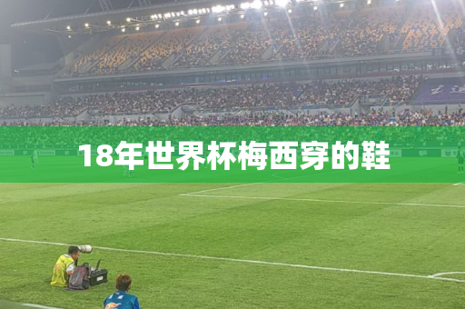 18年世界杯梅西穿的鞋 18年世界杯梅西穿的鞋