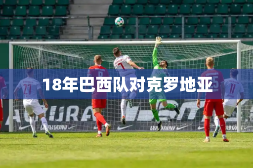 18年巴西队对克罗地亚 18年巴西队对克罗地亚