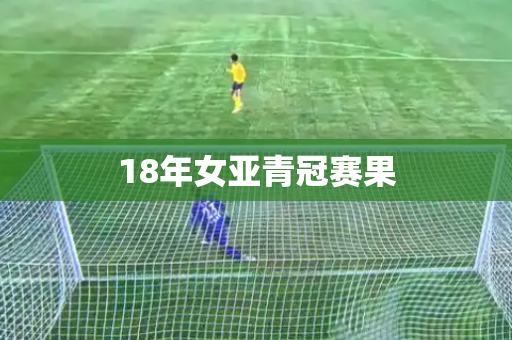 18年女亚青冠赛果 18年女亚青冠赛果