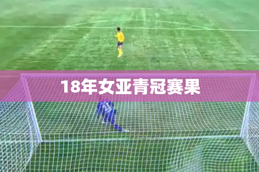 18年女亚青冠赛果 18年女亚青冠赛果