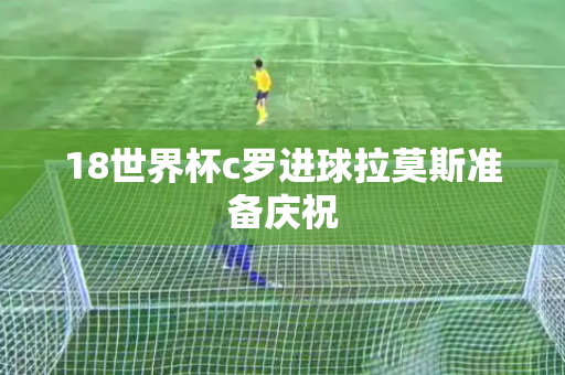 18世界杯c罗进球拉莫斯准备庆祝 18世界杯c罗进球拉莫斯准备庆祝