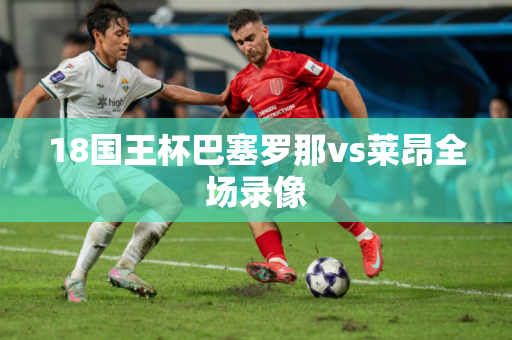 18国王杯巴塞罗那vs莱昂全场录像 18国王杯巴塞罗那vs莱昂全场录像