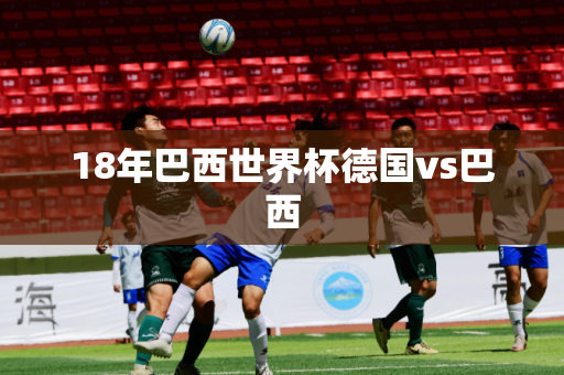18年巴西世界杯德国vs巴西 18年巴西世界杯德国vs巴西