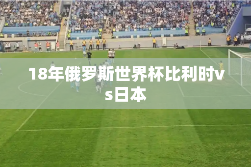 18年俄罗斯世界杯比利时vs日本 18年俄罗斯世界杯比利时vs日本