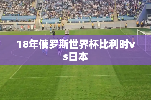 18年俄罗斯世界杯比利时vs日本 18年俄罗斯世界杯比利时vs日本