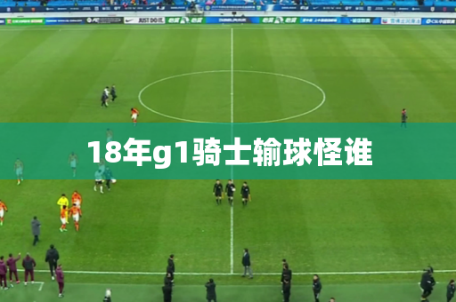 18年g1骑士输球怪谁 18年g1骑士输球怪谁