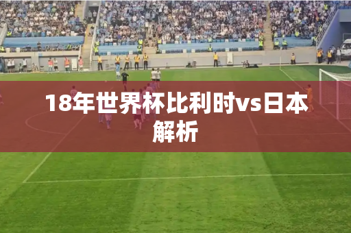 18年世界杯比利时vs日本解析 18年世界杯比利时vs日本解析