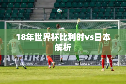 18年世界杯比利时vs日本解析