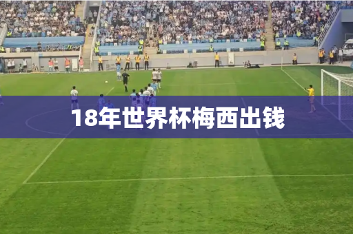 18年世界杯梅西出钱 18年世界杯梅西出钱
