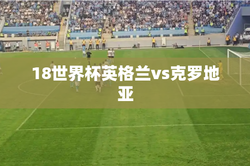 18世界杯英格兰vs克罗地亚