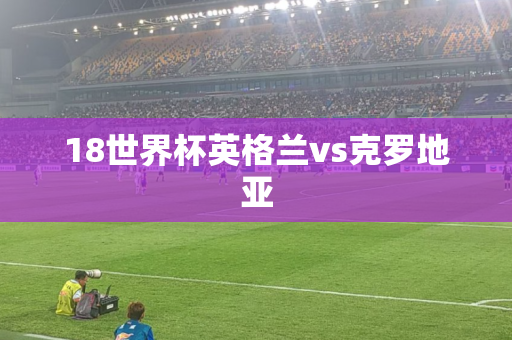 18世界杯英格兰vs克罗地亚