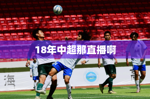 18年中超那直播啊 18年中超那直播啊