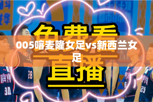 005喀麦隆女足vs新西兰女足 005喀麦隆女足vs新西兰女足