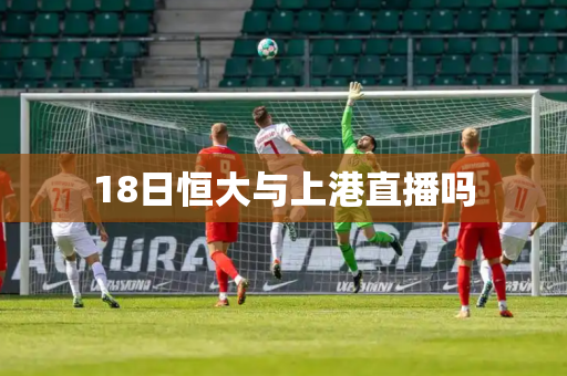 18日恒大与上港直播吗 18日恒大与上港直播吗