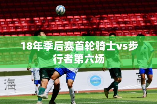 18年季后赛首轮骑士vs步行者第六场 18年季后赛首轮骑士vs步行者第六场