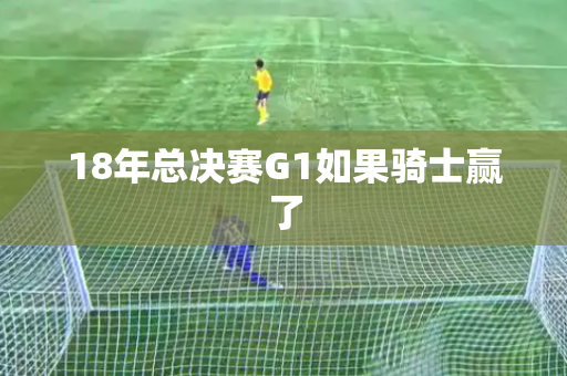 18年总决赛G1如果骑士赢了