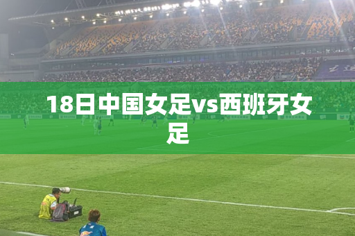 18日中国女足vs西班牙女足 18日中国女足vs西班牙女足