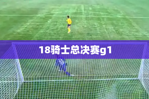 18骑士总决赛g1 18骑士总决赛g1