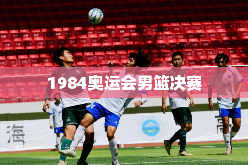 1984奥运会男篮决赛 1984奥运会男篮决赛