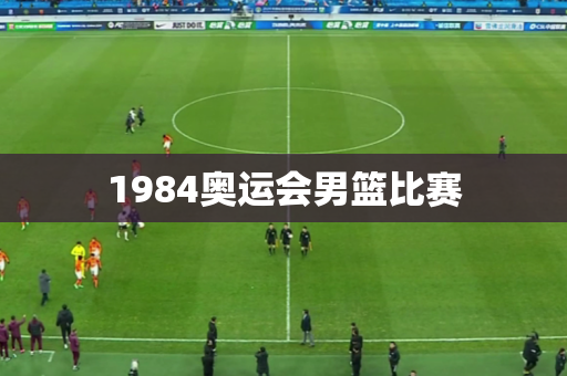 1984奥运会男篮比赛 1984奥运会男篮比赛