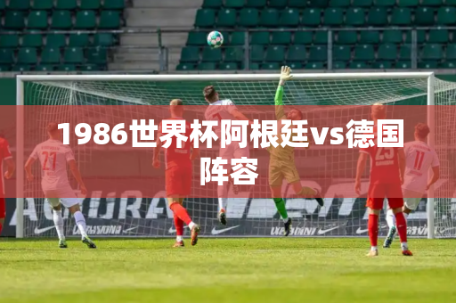 1986世界杯阿根廷vs德国阵容