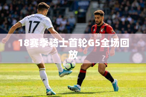 18赛季骑士首轮G5全场回放