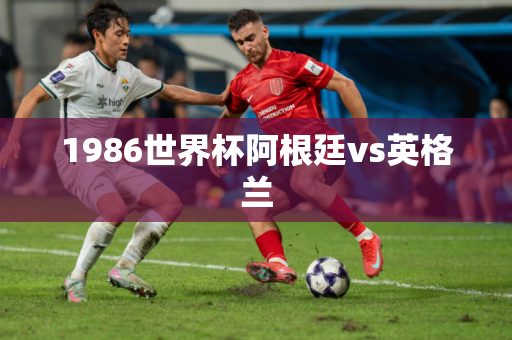 1986世界杯阿根廷vs英格兰 1986世界杯阿根廷vs英格兰