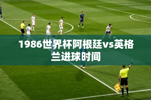 1986世界杯阿根廷vs英格兰进球时间 1986世界杯阿根廷vs英格兰进球时间