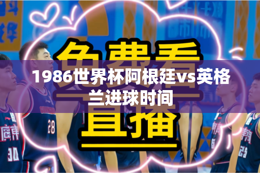 1986世界杯阿根廷vs英格兰进球时间 1986世界杯阿根廷vs英格兰进球时间