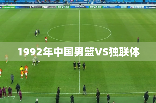 1992年中国男篮VS独联体 1992年中国男篮VS独联体