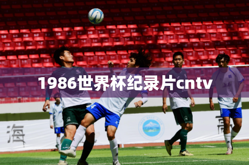 1986世界杯纪录片cntv 1986世界杯纪录片cntv