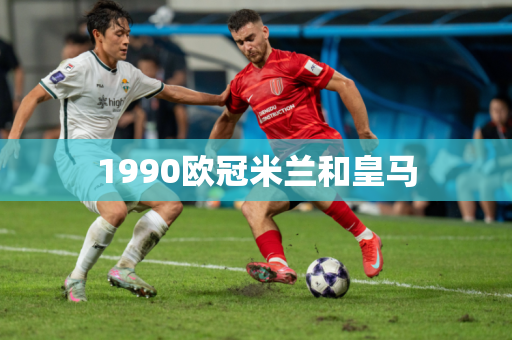 1990欧冠米兰和皇马 1990欧冠米兰和皇马