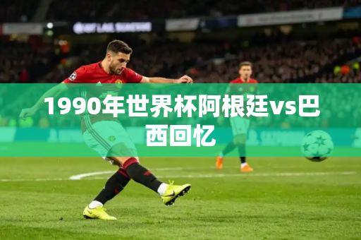 1990年世界杯阿根廷vs巴西回忆 1990年世界杯阿根廷vs巴西回忆