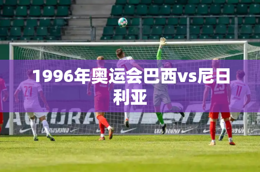 1996年奥运会巴西vs尼日利亚 1996年奥运会巴西vs尼日利亚
