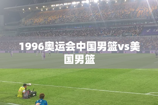 1996奥运会中国男篮vs美国男篮
