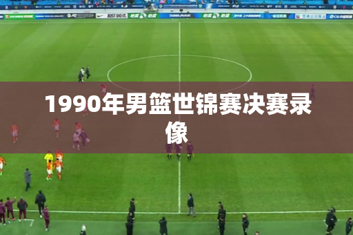1990年男篮世锦赛决赛录像 1990年男篮世锦赛决赛录像